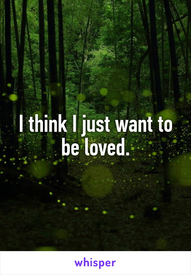 I think I just want to be loved.