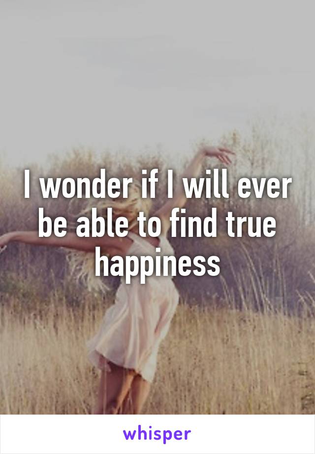 I wonder if I will ever be able to find true happiness