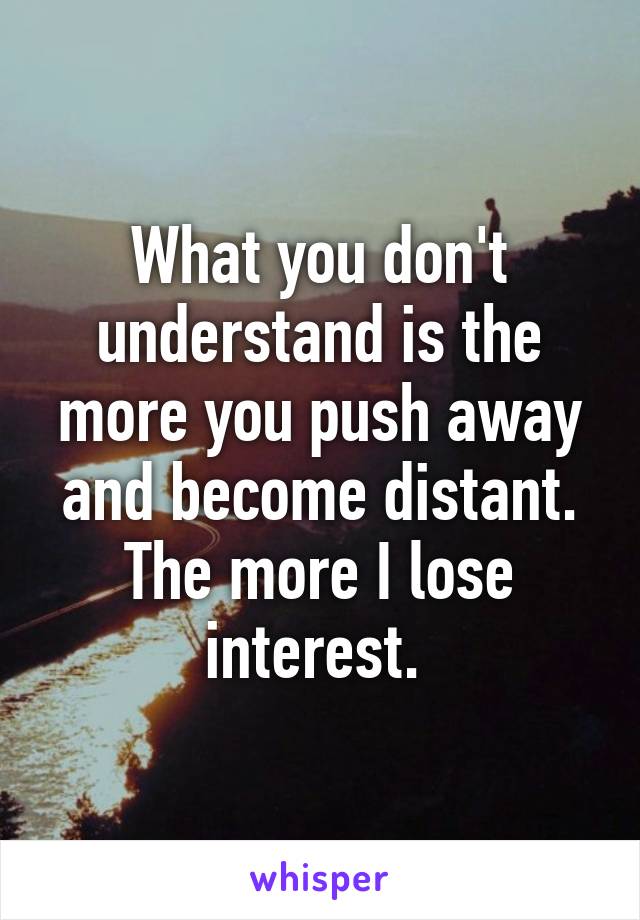 What you don't understand is the more you push away and become distant. The more I lose interest. 