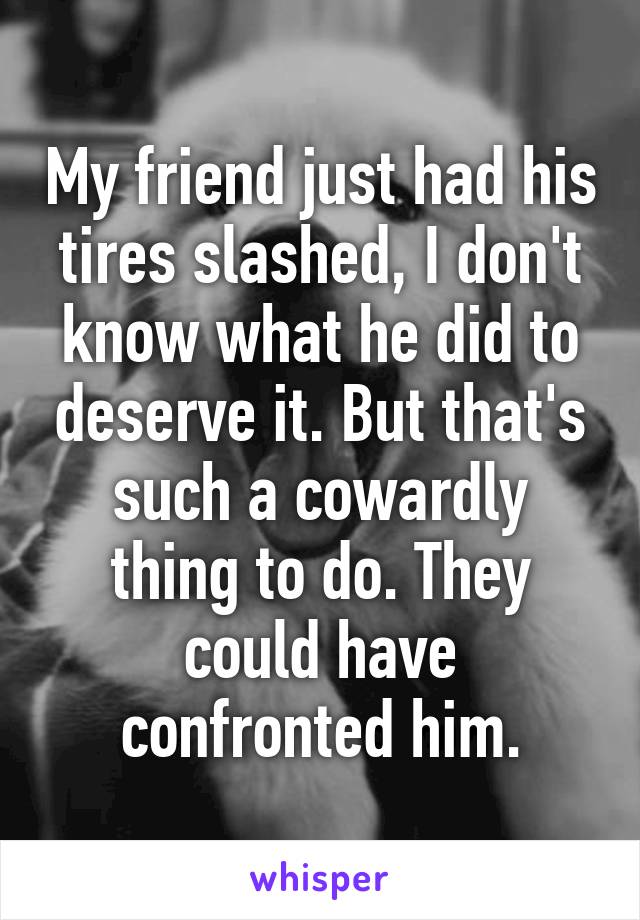 My friend just had his tires slashed, I don't know what he did to deserve it. But that's such a cowardly thing to do. They could have confronted him.