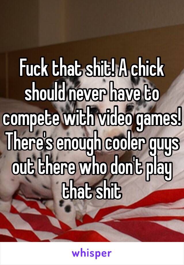 Fuck that shit! A chick should never have to compete with video games! There's enough cooler guys out there who don't play that shit