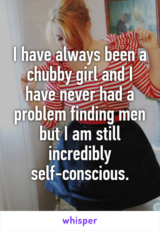 I have always been a chubby girl and I have never had a problem finding men but I am still incredibly self-conscious.