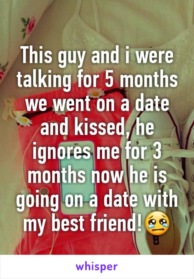 This guy and i were talking for 5 months we went on a date and kissed, he ignores me for 3 months now he is going on a date with my best friend!😢