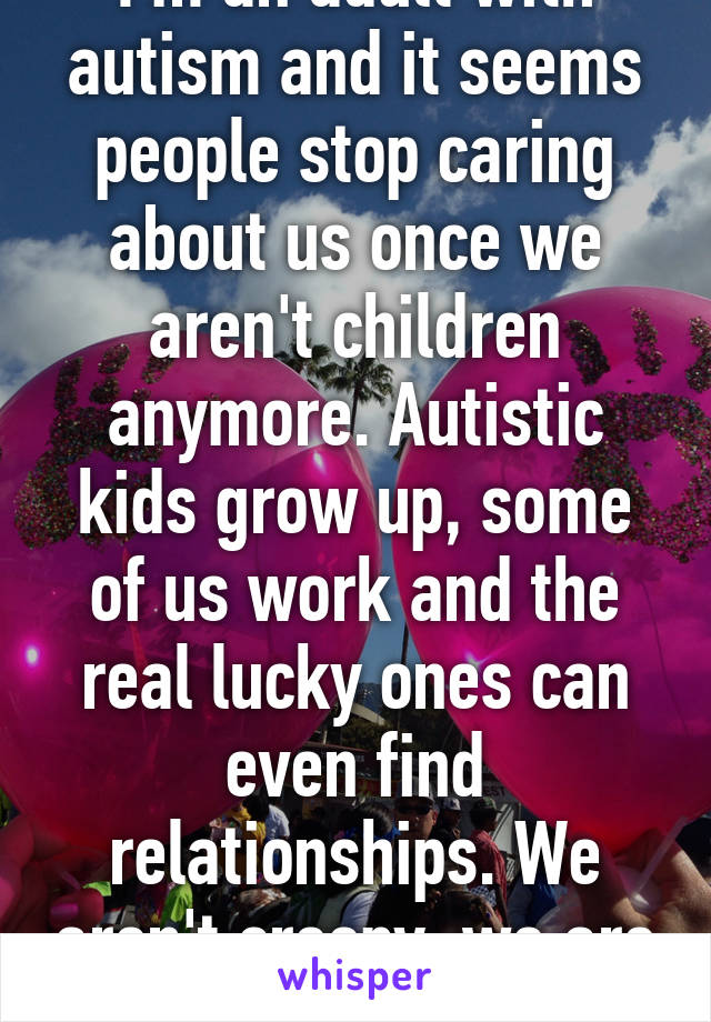 I'm an adult with autism and it seems people stop caring about us once we aren't children anymore. Autistic kids grow up, some of us work and the real lucky ones can even find relationships. We aren't creepy, we are different. 