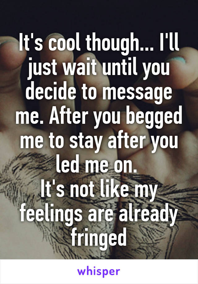 It's cool though... I'll just wait until you decide to message me. After you begged me to stay after you led me on. 
It's not like my feelings are already fringed