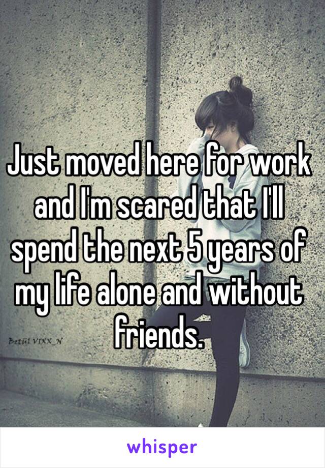 Just moved here for work and I'm scared that I'll spend the next 5 years of my life alone and without friends. 