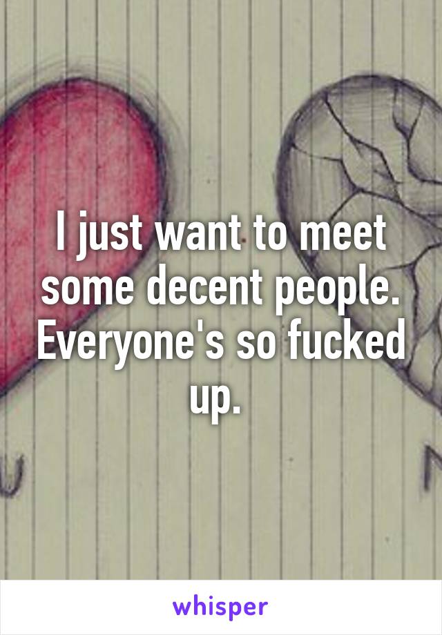 I just want to meet some decent people. Everyone's so fucked up. 