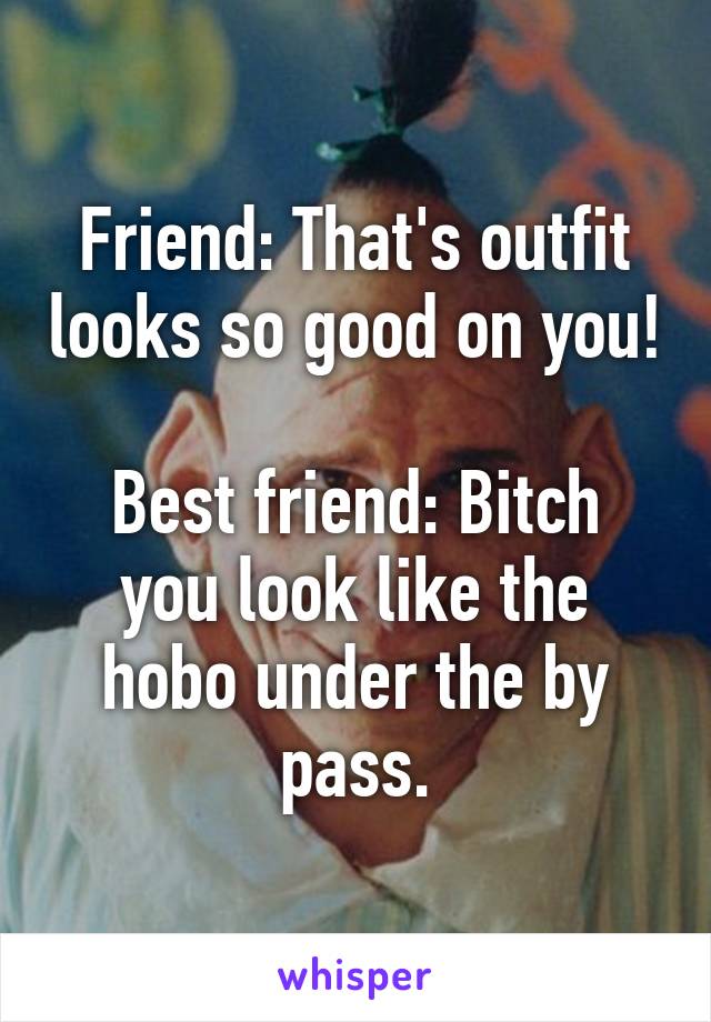 Friend: That's outfit looks so good on you!

Best friend: Bitch you look like the hobo under the by pass.