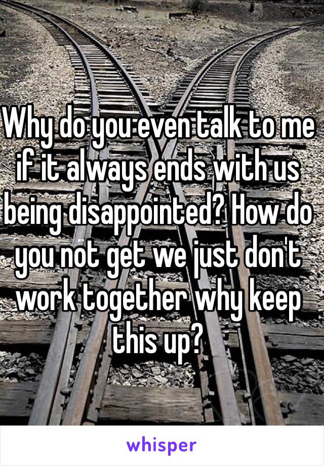 Why do you even talk to me if it always ends with us being disappointed? How do you not get we just don't work together why keep this up?