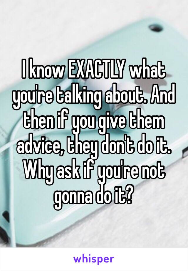 I know EXACTLY what you're talking about. And then if you give them advice, they don't do it. Why ask if you're not gonna do it?