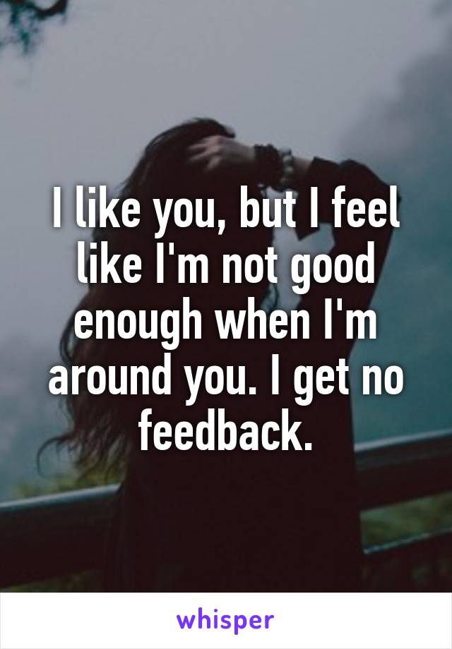 I like you, but I feel like I'm not good enough when I'm around you. I get no feedback.