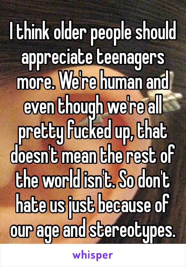 I think older people should appreciate teenagers more. We're human and even though we're all pretty fucked up, that doesn't mean the rest of the world isn't. So don't hate us just because of our age and stereotypes. 