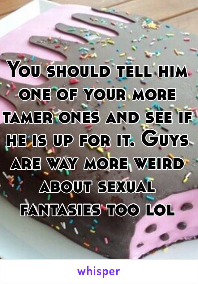 You should tell him one of your more tamer ones and see if he is up for it. Guys are way more weird about sexual fantasies too lol 