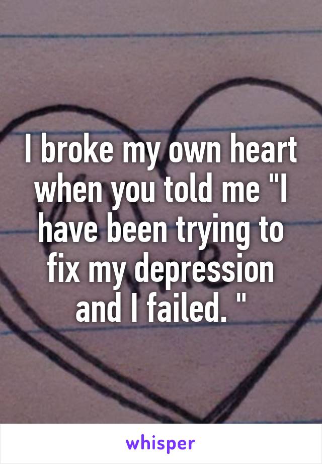 I broke my own heart when you told me "I have been trying to fix my depression and I failed. "