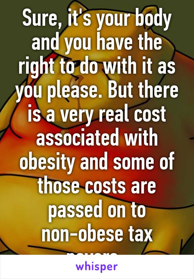 Sure, it's your body and you have the right to do with it as you please. But there is a very real cost associated with obesity and some of those costs are passed on to non-obese tax payers. 