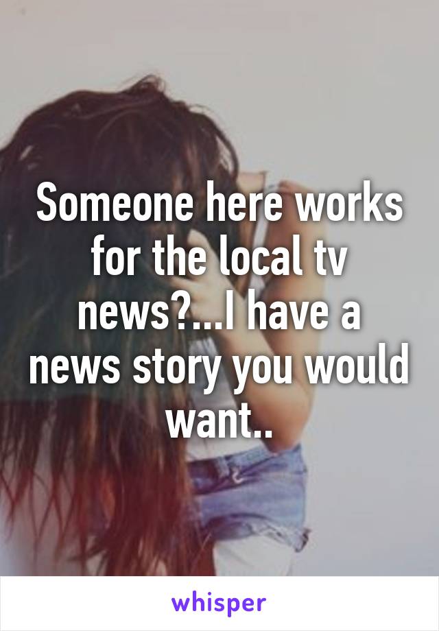 Someone here works for the local tv news?...I have a news story you would want..