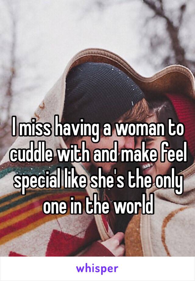 I miss having a woman to cuddle with and make feel special like she's the only one in the world 