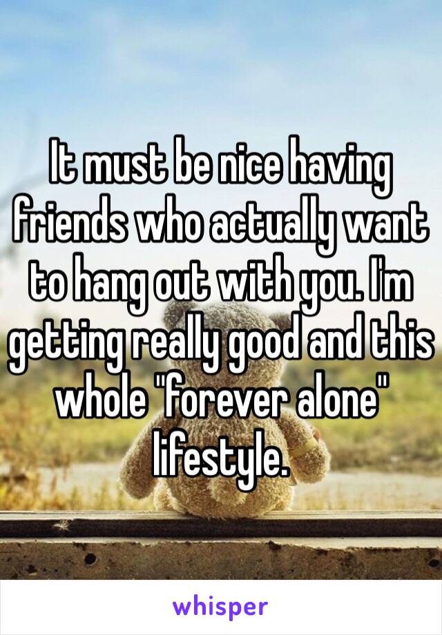 It must be nice having friends who actually want to hang out with you. I'm getting really good and this whole "forever alone" lifestyle. 