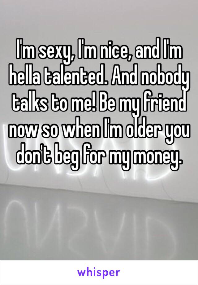 I'm sexy, I'm nice, and I'm hella talented. And nobody talks to me! Be my friend now so when I'm older you don't beg for my money.