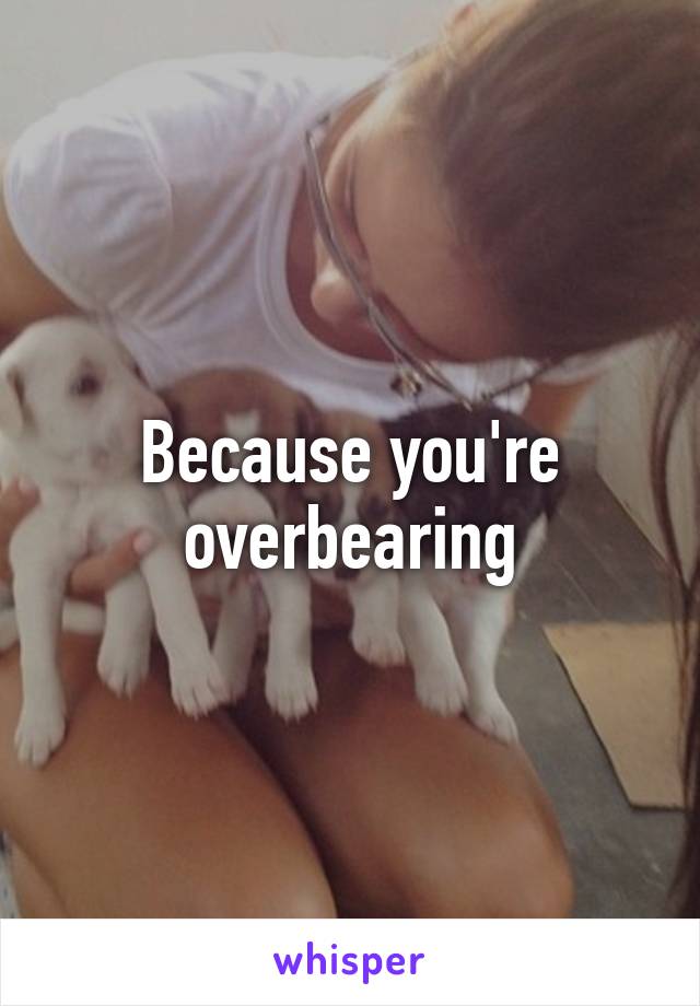 Because you're overbearing