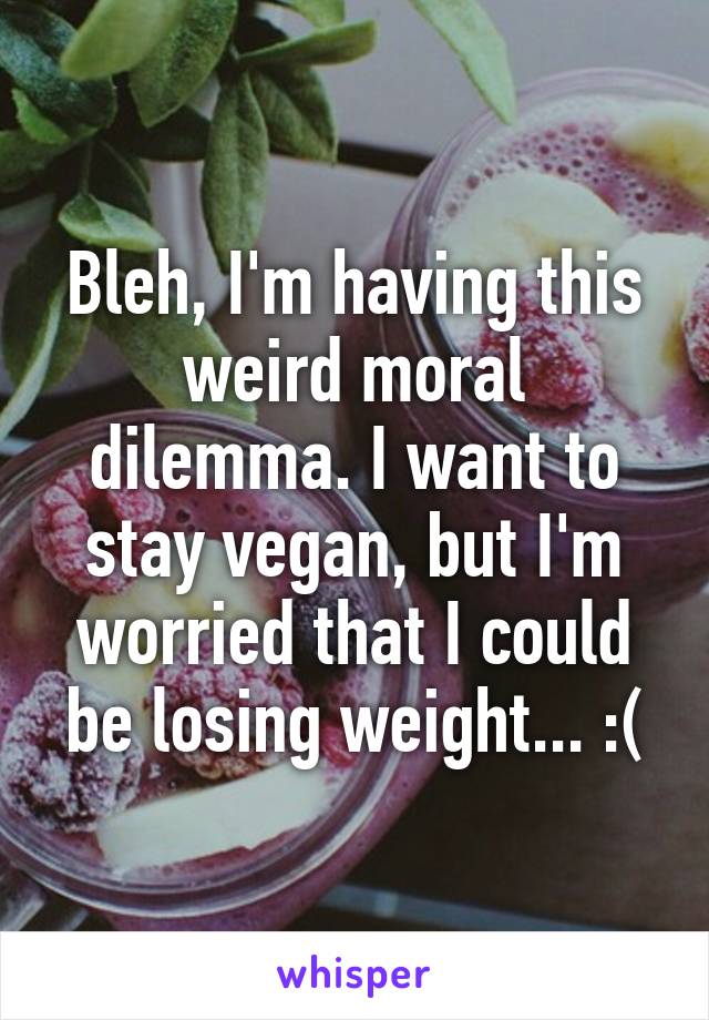 Bleh, I'm having this weird moral dilemma. I want to stay vegan, but I'm worried that I could be losing weight... :(