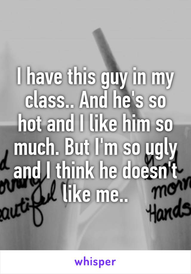 I have this guy in my class.. And he's so hot and I like him so much. But I'm so ugly and I think he doesn't like me..