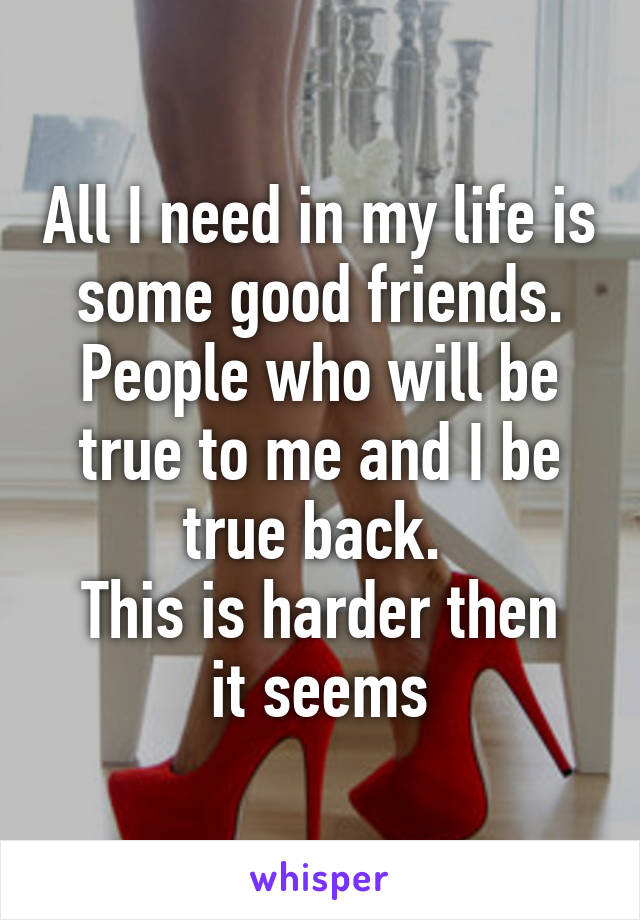 All I need in my life is some good friends. People who will be true to me and I be true back. 
This is harder then it seems