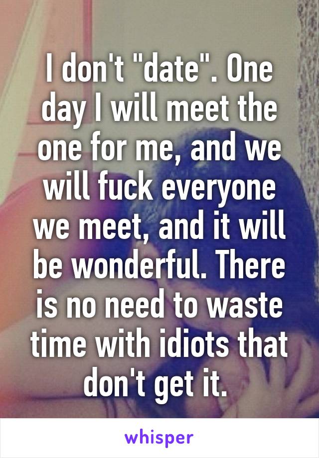 I don't "date". One day I will meet the one for me, and we will fuck everyone we meet, and it will be wonderful. There is no need to waste time with idiots that don't get it. 