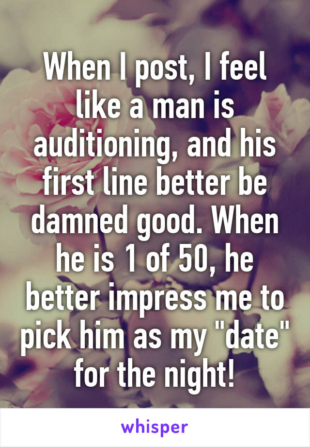 When I post, I feel like a man is auditioning, and his first line better be damned good. When he is 1 of 50, he better impress me to pick him as my "date" for the night!