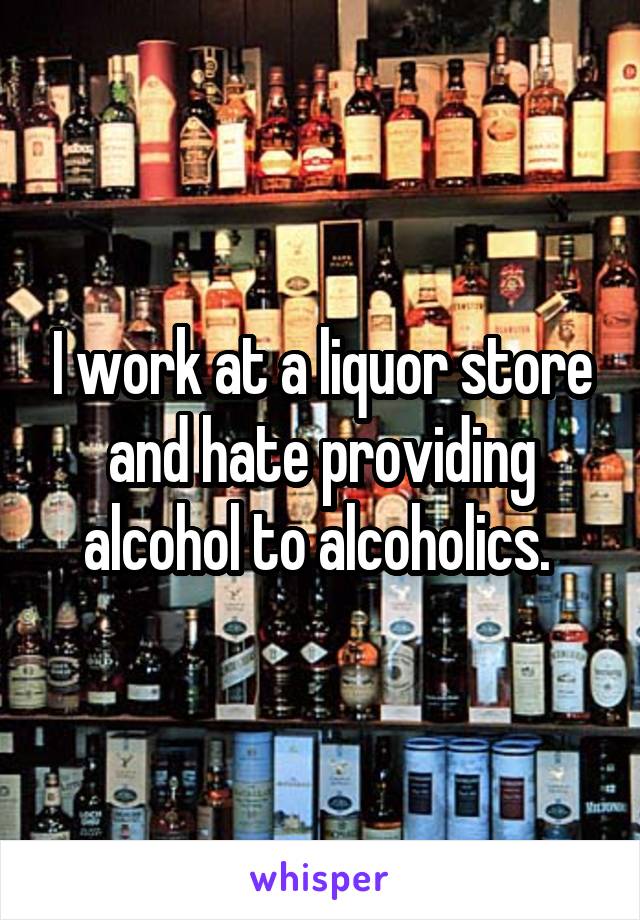 I work at a liquor store and hate providing alcohol to alcoholics. 