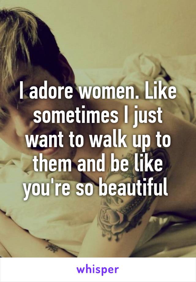 I adore women. Like sometimes I just want to walk up to them and be like you're so beautiful 