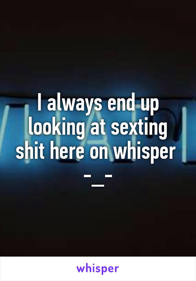 I always end up looking at sexting shit here on whisper 
-_-