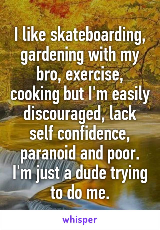 I like skateboarding, gardening with my bro, exercise, cooking but I'm easily discouraged, lack self confidence, paranoid and poor. I'm just a dude trying to do me.