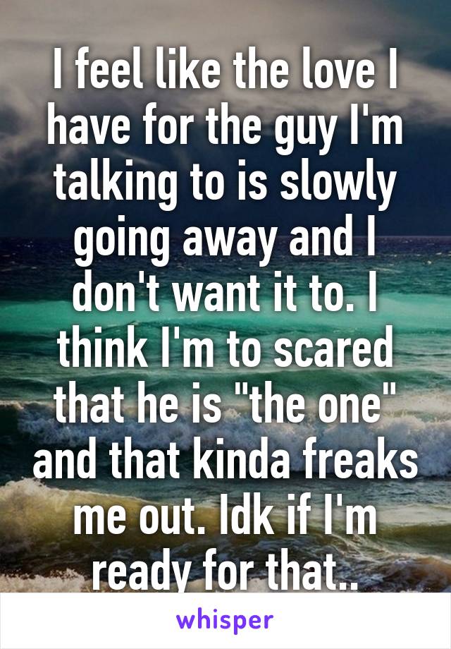 I feel like the love I have for the guy I'm talking to is slowly going away and I don't want it to. I think I'm to scared that he is "the one" and that kinda freaks me out. Idk if I'm ready for that..