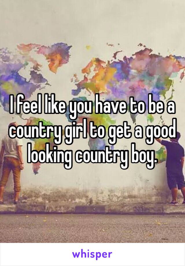 I feel like you have to be a country girl to get a good looking country boy. 