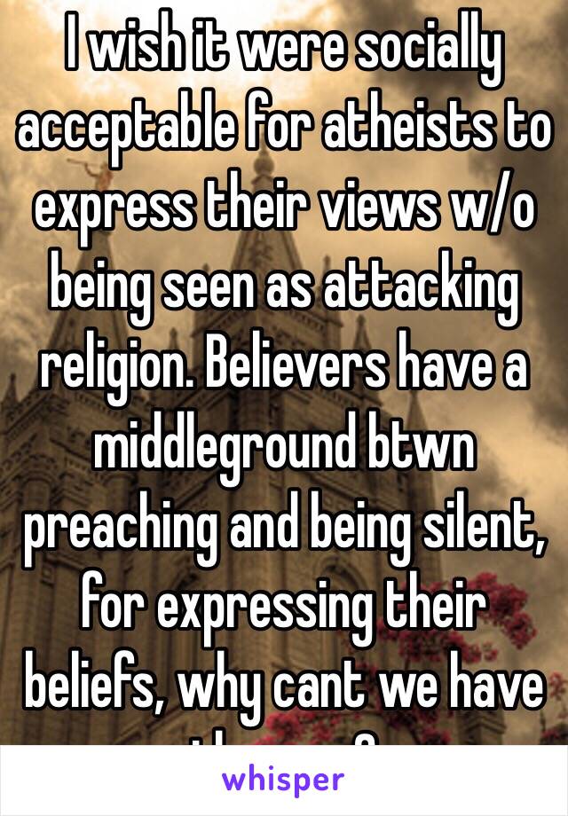 I wish it were socially acceptable for atheists to express their views w/o being seen as attacking religion. Believers have a middleground btwn preaching and being silent, for expressing their beliefs, why cant we have th same?