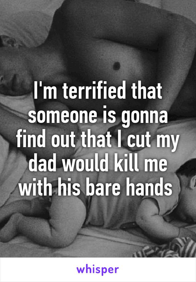 I'm terrified that someone is gonna find out that I cut my dad would kill me with his bare hands 