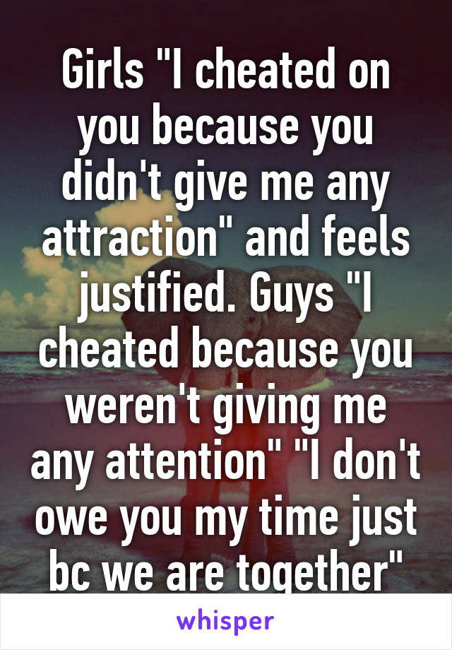 Girls "I cheated on you because you didn't give me any attraction" and feels justified. Guys "I cheated because you weren't giving me any attention" "I don't owe you my time just bc we are together"