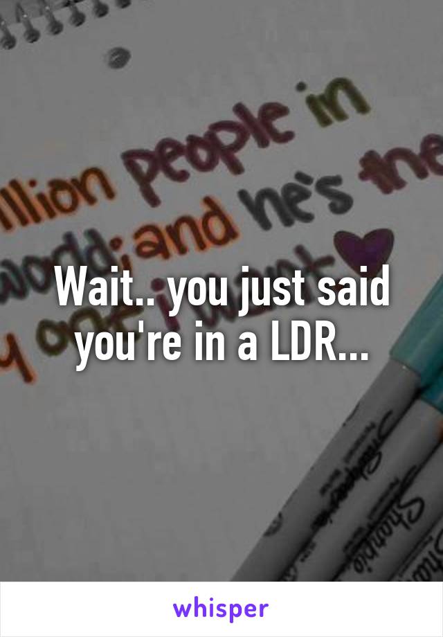 Wait.. you just said you're in a LDR...