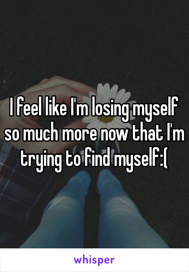 I feel like I'm losing myself so much more now that I'm trying to find myself:(