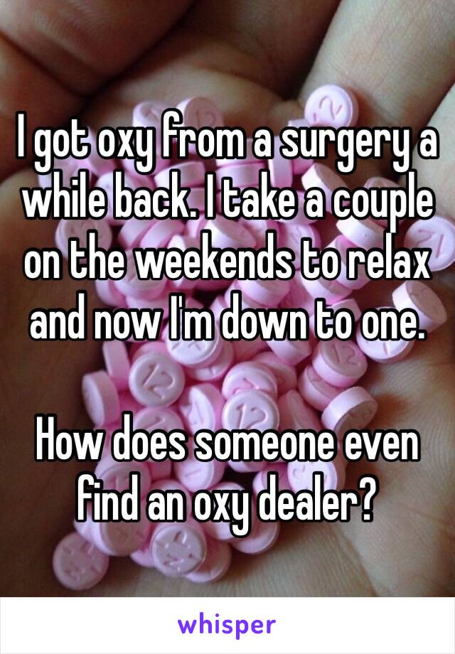 I got oxy from a surgery a while back. I take a couple on the weekends to relax and now I'm down to one. 

How does someone even find an oxy dealer?