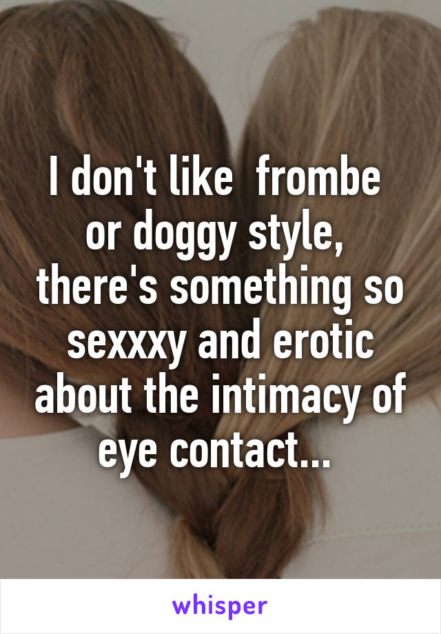 I don't like  frombe  or doggy style,  there's something so sexxxy and erotic about the intimacy of eye contact... 