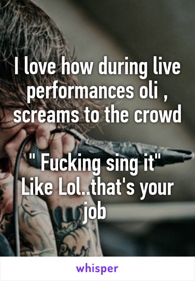 I love how during live performances oli , screams to the crowd 
" Fucking sing it" 
Like Lol..that's your job 