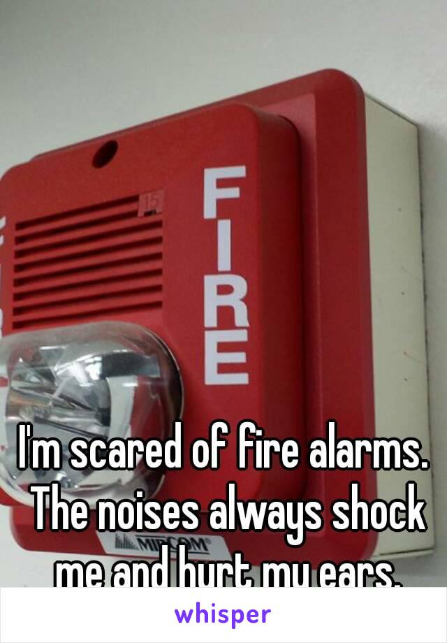 I'm scared of fire alarms. The noises always shock me and hurt my ears.