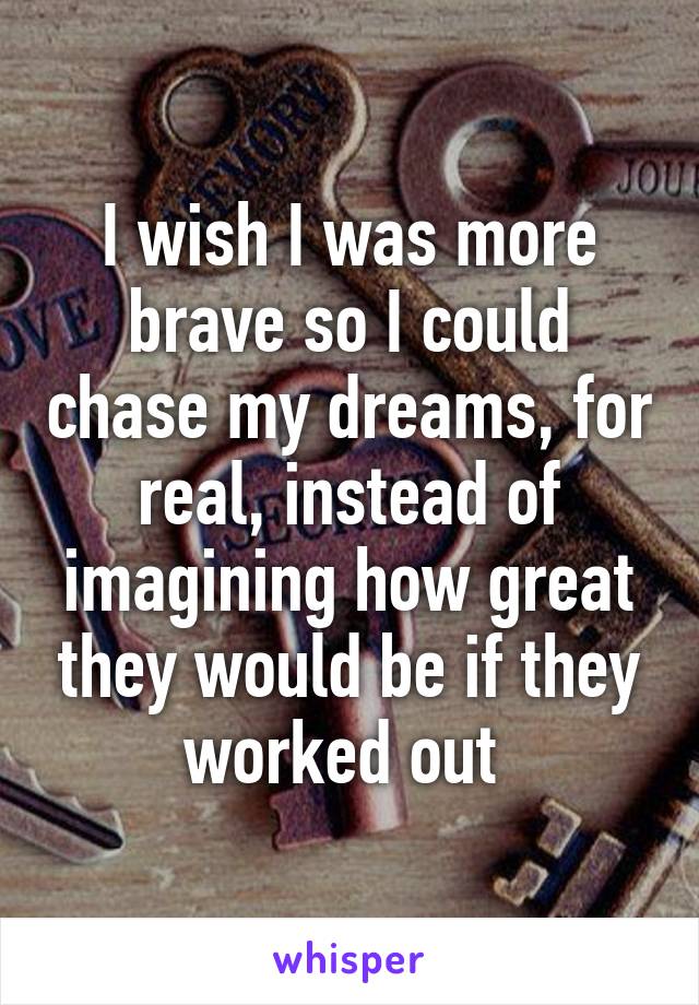 I wish I was more brave so I could chase my dreams, for real, instead of imagining how great they would be if they worked out 