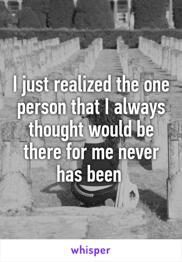 I just realized the one person that I always thought would be there for me never has been 