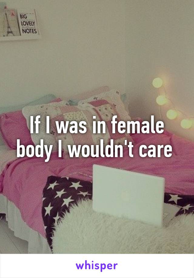 If I was in female body I wouldn't care 