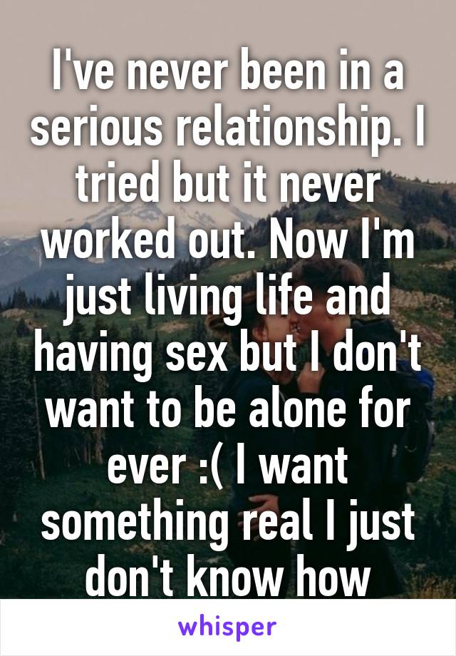 I've never been in a serious relationship. I tried but it never worked out. Now I'm just living life and having sex but I don't want to be alone for ever :( I want something real I just don't know how