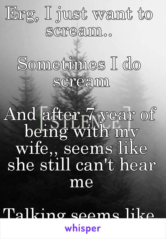 Erg, I just want to scream.. 

Sometimes I do scream

And after 7 year of being with my wife,, seems like she still can't hear me

Talking seems like a wisper
😧