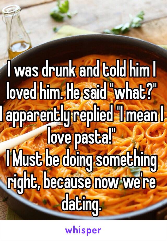 I was drunk and told him I loved him. He said "what?"
I apparently replied "I mean I love pasta!"
I Must be doing something right, because now we're dating. 